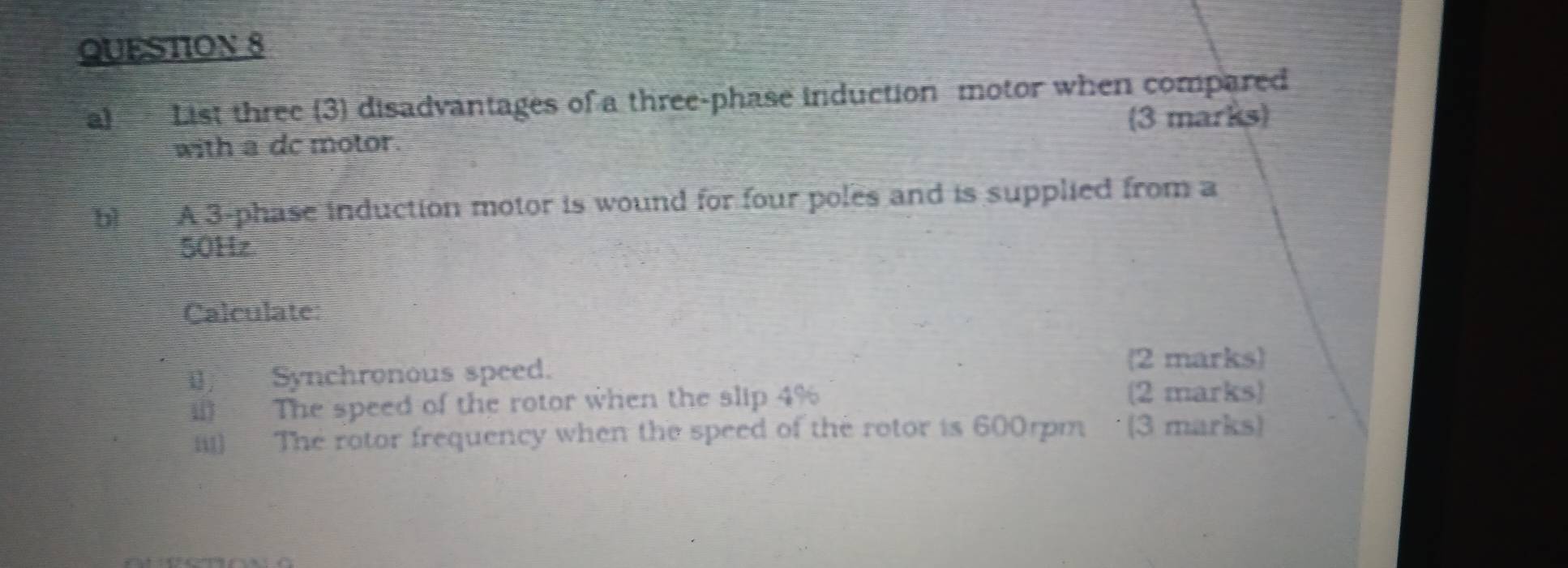 List three (3) disadvantages of a three-phase induction motor when compared 
3 marks 
with a dc motor 
bì A 3 -phase induction motor is wound for four poles and is supplied from a
50Hz
Calculate: 
Synchronous speed. 
2 marks 
ill The speed of the rotor when the slip 4% (2 marks) 
iii) The rotor frequency when the speed of the rotor is 600rpm (3 marks)