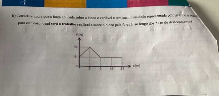 Considere agora que a força aplicada sobre o bloco é variável e tem sua intensidade representada pelo gráfico a segar
para este caso, qual será o trabalho realizado sobre o bloco pela força F ao longo dos 21 m de deslocamento?