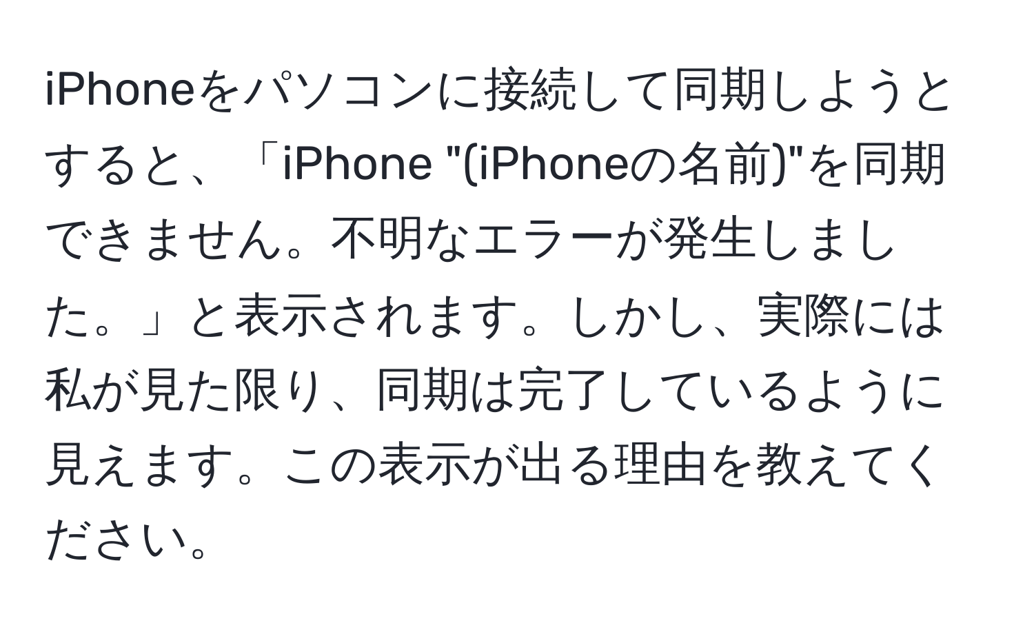 iPhoneをパソコンに接続して同期しようとすると、「iPhone "(iPhoneの名前)"を同期できません。不明なエラーが発生しました。」と表示されます。しかし、実際には私が見た限り、同期は完了しているように見えます。この表示が出る理由を教えてください。