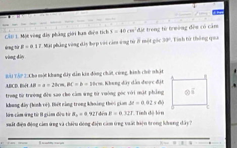 CẤU 1. Một vòng đây phẳng giới hạn điện tích S=40cm^2 d.) trong từ trường đều có cảm
ứng từ B=0.1T * Mặt phẳng vòng dây hợp với cảm ứng từ # một góc 30° Tính từ thông qua
vòng dây
BẢi TậP 2.Cho một khung dây dẫn kín đồng chất, cứng, hình chữ nhật
ABCD. Biết AB=a=20cm,BC=b=10cm. Khung dây dẫn được đặt
trong từ trường đều sao cho cảm ứng từ vuông góc với mặt phẳng
khung đây (hình vê). Biết rằng trong khoảng thời gian Delta t=0,02sdphi
lớn cảm ứng từ B giảm đều từ B_0=0 927 đén B=0.32T Tính độ lớn
suất điện động cảm ứng và chiều dòng điện cảm ứng xuất hiện trong khung dây?