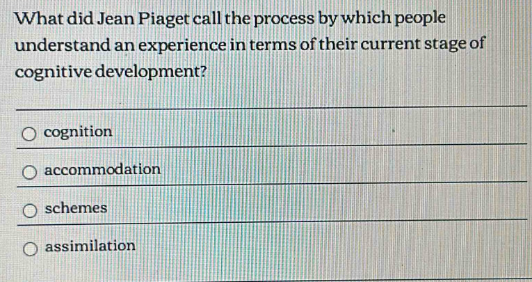 What did Jean Piaget call the process by which people
understand an experience in terms of their current stage of
cognitive development?
cognition
accommodation
schemes
assimilation