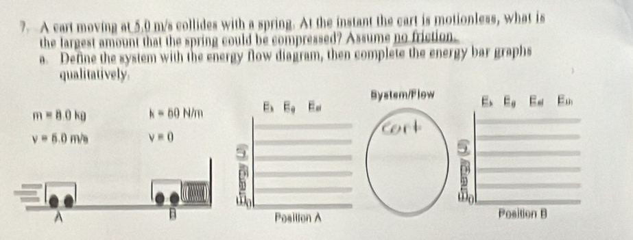 A cart moving at 5.0 m/s collides with a spring. At the instant the cart is motionless, what is
the largest amount that the spring could be compressed? Assume no friction.
a. Define the system with the energy flow diagram, then complete the energy bar graphs
qualitatively
Bystsm/Flow