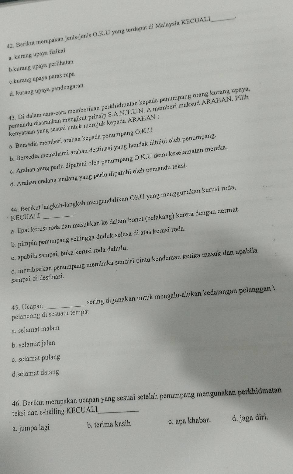 Berikut merupakan jenis-jenis O.K.U yang terdapat di Malaysia KECUALI _.
a. kurang upaya fīzikal
b.kurang upaya perlihatan
c.kurang upaya paras rupa
d. kurang upaya pendengaran
43. Di dalam cara-cara memberikan perkhidmatan kepada penumpang orang kurang upaya,
pemandu disarankan mengikut prinsip S.A.N.T.U.N. A memberi maksud ARAHAN. Pilih
kenyataan yang sesuai untuk merujuk kepada ARAHAN :
a. Bersedia memberi arahan kepada penumpang O.K.U
b. Bersedia memahami arahan destinasi yang hendak ditujui oleh penumpang.
c. Arahan yang perlu dipatuhi oleh penumpang O.K.U demi keselamatan mereka.
d. Arahan undang-undang yang perlu dipatuhi oleh pemandu teksi.
44. Berikut langkah-langkah mengendalikan OKU yang menggunakan kerusi roda,
KECUALI_
.
a. lipat kerusi roda dan masukkan ke dalam bonet (belakang) kereta dengan cermat.
b. pimpin penumpang sehingga duduk selesa di atas kerusi roda.
c. apabila sampai, buka kerusi roda dahulu.
d. membiarkan penumpang membuka sendiri pintu kenderaan ketika masuk dan apabila
sampai di destinasi.
45. Ucapan _sering digunakan untuk mengalu-alukan kedatangan pelanggan 
pelancong di sesuatu tempat
a. selamat malam
b. selamat jalan
c. selamat pulang
d.selamat datang
46. Berikut merupakan ucapan yang sesuai setelah penumpang mengunakan perkhidmatan
teksi dan e-hailing KECUALI_
a. jumpa lagi b. terima kasih c. apa khabar. d. jaga diri.