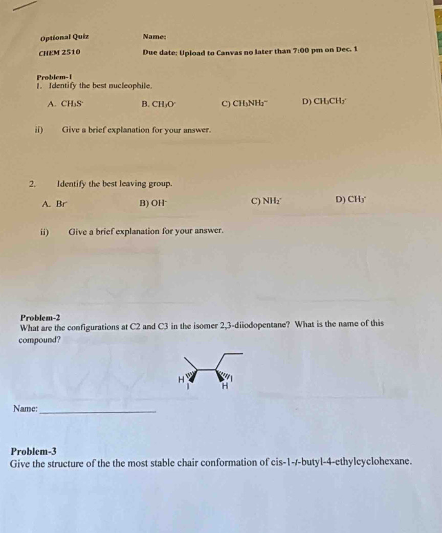 Optional Quiz Name:
CHEM 2510 Due date: Upload to Canvas no later than 7:00 pm on Dec. 1
Problem-1
1. Identify the best nucleophile.
A. CH₃S B. CH_3O^- C) CH_3NH_2^(- D) CH_3)CH 2°
ii) Give a brief explanation for your answer.
2. Identify the best leaving group.
A. Br B) OH⁻
C) NH_2^(- D) CH_3^-
ii) Give a brief explanation for your answer.
Problem-2
What are the configurations at C2 and C3 in the isomer 2, 3 -diiodopentane? What is the name of this
compound?
H 11^)
H
Name:_
Problem-3
Give the structure of the the most stable chair conformation of cis -1 --butyl-4-ethylcyclohexane.