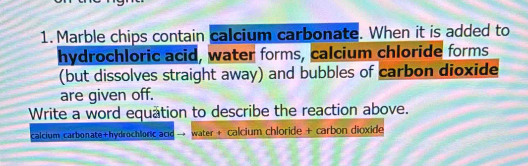 Marble chips contain calcium carbonate. When it is added to 
hydrochloric acid, water forms, calcium chloride forms 
(but dissolves straight away) and bubbles of carbon dioxide 
are given off. 
Write a word equätion to describe the reaction above. 
calcium carbonate+hydrochloric acid water + calcium chloride + carbon dioxide