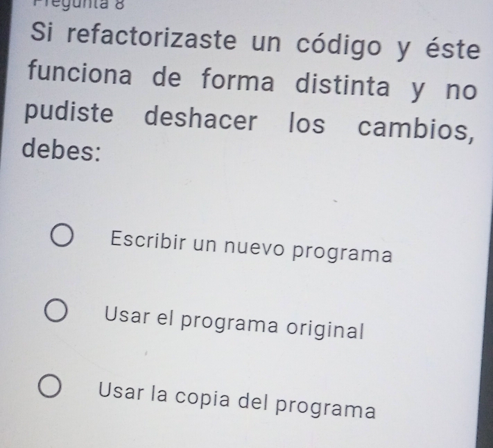 regunta 8
Si refactorizaste un código y éste
funciona de forma distinta y no
pudiste deshacer los cambios,
debes:
Escribir un nuevo programa
Usar el programa original
Usar la copia del programa