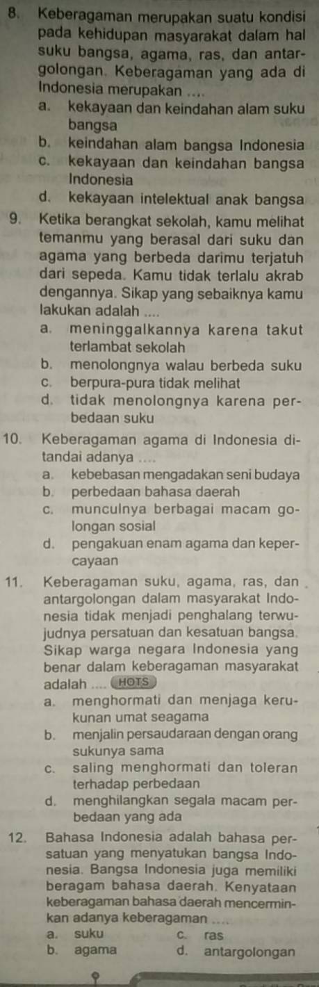 Keberagaman merupakan suatu kondisi
pada kehidupan masyarakat dalam hal
suku bangsa, agama, ras, dan antar-
golongan. Keberagaman yang ada di
Indonesia merupakan ....
a. kekayaan dan keindahan alam suku
bangsa
b. keindahan alam bangsa Indonesia
c. kekayaan dan keindahan bangsa
Indonesia
d. kekayaan intelektual anak bangsa
9. Ketika berangkat sekolah, kamu melihat
temanmu yang berasal dari suku dan
agama yang berbeda darimu terjatuh
dari sepeda. Kamu tidak terlalu akrab
dengannya. Sikap yang sebaiknya kamu
lakukan adalah
a. meninggalkannya karena takut
terlambat sekolah
b. menolongnya walau berbeda suku
c. berpura-pura tidak melihat
d. tidak menolongnya karena per-
bedaan suku
10. Keberagaman agama di Indonesia di-
tandai adanya ....
a kebebasan mengadakan seni budaya
b. perbedaan bahasa daerah
c. munculnya berbagai macam go-
longan sosial
d. pengakuan enam agama dan keper-
cayaan
11. Keberagaman suku, agama, ras, dan 
antargolongan dalam masyarakat Indo-
nesia tidak menjadi penghalang terwu-
judnya persatuan dan kesatuan bangsa.
Sikap warga negara Indonesia yang
benar dalam keberagaman masyarakat
adalah .... HOTS
a. menghormati dan menjaga keru-
kunan umat seagama
b. menjalin persaudaraan dengan orang
sukunya sama
c. saling menghormati dan toleran
terhadap perbedaan
d. menghilangkan segala macam per-
bedaan yang ada
12. Bahasa Indonesia adalah bahasa per-
satuan yang menyatukan bangsa Indo-
nesia. Bangsa Indonesia juga memiliki
beragam bahasa daerah. Kenyataan
keberagaman bahasa daerah mencermin-
kan adanya keberagaman
a. suku c. ras
b. agama d. antargolongan