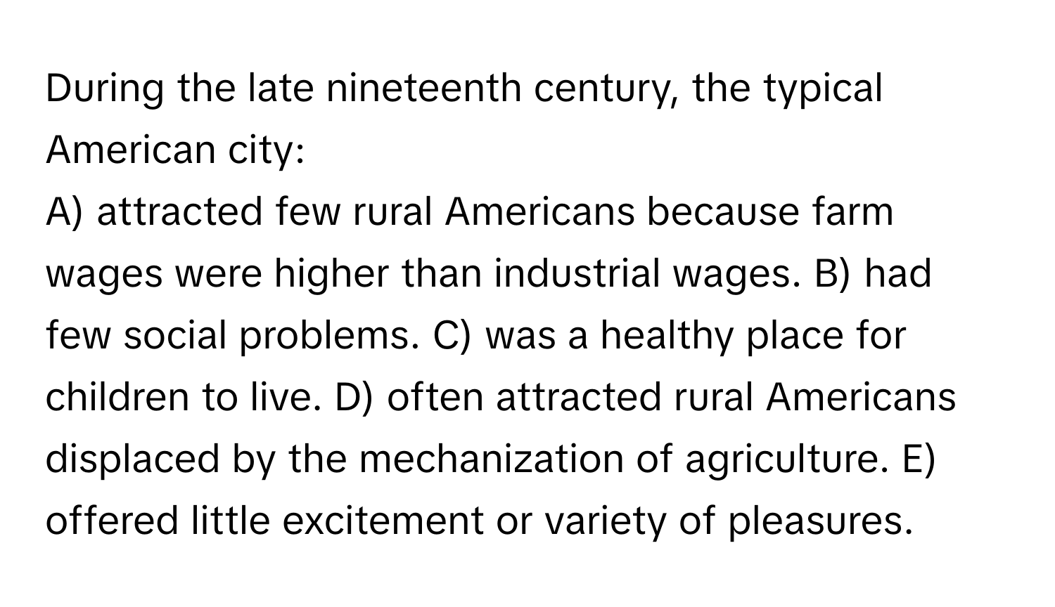 During the late nineteenth century, the typical American city:

A) attracted few rural Americans because farm wages were higher than industrial wages. B) had few social problems. C) was a healthy place for children to live. D) often attracted rural Americans displaced by the mechanization of agriculture. E) offered little excitement or variety of pleasures.