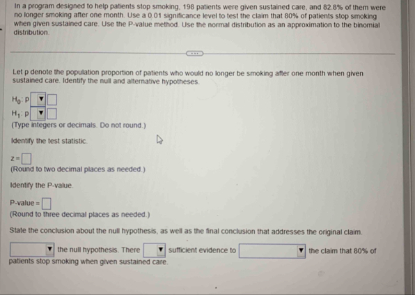 In a program designed to help patients stop smoking, 198 patients were given sustained care, and 82.8% of them were
no longer smoking after one month. Use a 0.01 significance level to test the claim that 80% of patients stop smoking
when given sustained care. Use the P-value method. Use the normal distribution as an approximation to the binomial
distribution
Let p denote the population proportion of patients who would no longer be smoking after one month when given
sustained care. Identify the null and alternative hypotheses.
H_0
H_1:
(Type integers or decimals. Do not round.)
Identify the test statistic.
z=□
(Round to two decimal places as needed.)
Identify the P-value.
P-value =□
(Round to three decimal places as needed.)
State the conclusion about the null hypothesis, as well as the final conclusion that addresses the original claim.
the null hypothesis. There □ sufficient evidence to □ the claim that 80% of
patients stop smoking when given sustained care.