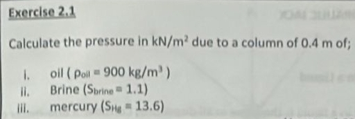 Calculate the pressure in kN/m^2 due to a column of 0.4 m of; 
i. oil (rho _oil=900kg/m^3)
ii. Brine (S_brine=1.1)
iii. mercury (S_Hg=13.6)