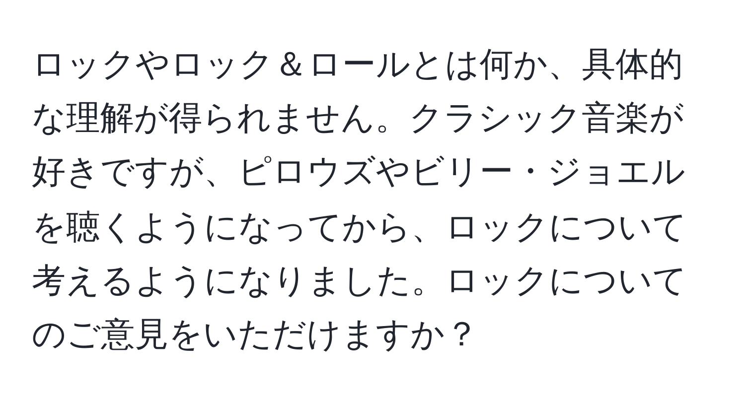 ロックやロック＆ロールとは何か、具体的な理解が得られません。クラシック音楽が好きですが、ピロウズやビリー・ジョエルを聴くようになってから、ロックについて考えるようになりました。ロックについてのご意見をいただけますか？