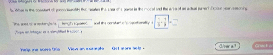 (Ose inegers of tactons for any Rumbers in the aqquation ) 
b. What is the constant of proportionality that relates the area of a paver in the model and the area of an actual paver? Explain your reasoning 
The area of a rectangle is length squared, and the constant of proportionality is  1/6 ·  1/9 |=□. 
(Type an integer or a simplified fraction.) 
Help me solve this View an example Get more help - Clear all Chack o