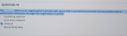 The _refers to an organization's private web space that is password-protected and accessible only to
authorized individuals through the organization's portal.
marketing website
local area network
intranet
World Wide Web