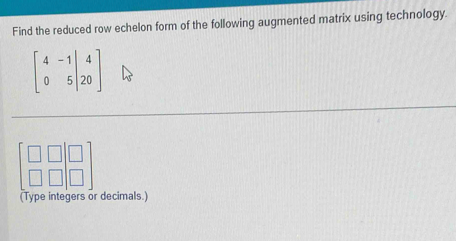 Find the reduced row echelon form of the following augmented matrix using technology.
beginbmatrix 4&-1&|&4 0&5&|&20endbmatrix
beginbmatrix □ &□  □ &□ endbmatrix beginbmatrix □  □ endbmatrix
(Type integers or decimals.)