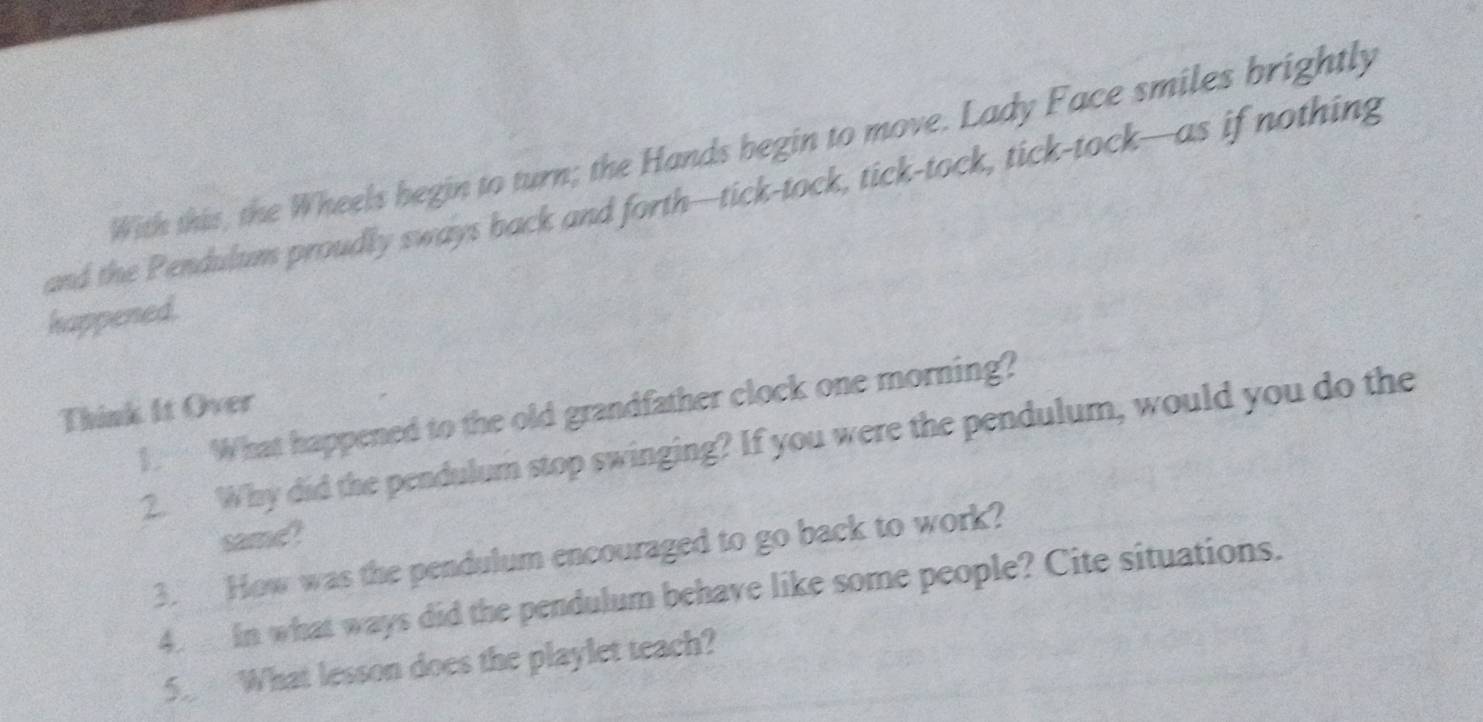 With this, the Wheels begin to turn; the Hands begin to move. Lady Face smiles brightly 
and the Pendulum proudly sways back and forth—tick-tock, tick-tock, tick-tock—as if nothing 
happened. 
Think It Over 
1. What happened to the old grandfather clock one morning? 
2. Why did the pendulum stop swinging? If you were the pendulum, would you do the 
same 
3. How was the pendulum encouraged to go back to work? 
4. in what ways did the pendulum behave like some people? Cite situations. 
5. What lesson does the playlet teach?