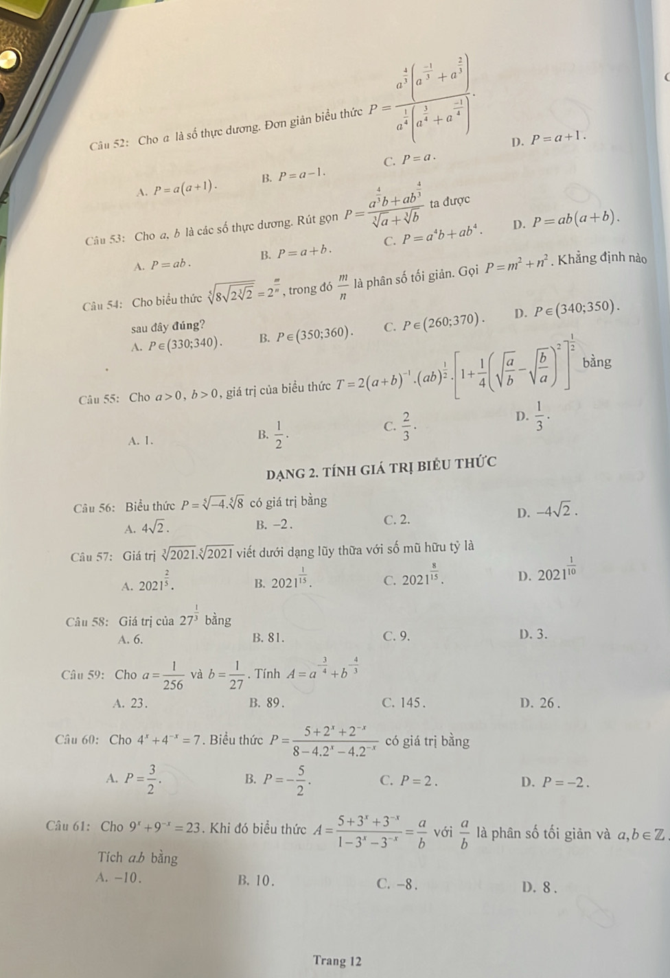 Cho a là số thực dương. Đơn giản biểu thức P=frac a^(frac 4)3(a^(frac -1)3+a^(frac 2)3)a^(frac 1)3(a^(frac 1)4)a^(frac 2)).
D. P=a+1.
C. P=a.
A. P=a(a+1). B. P=a-1.
Câu 53: Cho a, b là các số thực dương. Rút gọn P=frac a^(frac 4)3b+ab^(frac 4)3sqrt[3](a)+sqrt[3](b) ta được
D.
A. P=ab. B. P=a+b. C. P=a^4b+ab^4. P=ab(a+b).
Câu 54:  Cho biểu thức sqrt[5](8sqrt 2sqrt [3]2)=2^(frac m)n , trong đó  m/n lapha n số tối giản. Gọi P=m^2+n^2. Khẳng định nào
D.
sau đây đúng?
A. P∈ (330;340). B. P∈ (350;360). C. P∈ (260;370). P∈ (340;350).
Câu 55: Cho a>0,b>0 , giá trị của biều thức T=2(a+b)^-1· (ab)^ 1/2 · [1+ 1/4 (sqrt(frac a)b-sqrt(frac b)a)^2]^ 1/2  bàng
C.
A. 1. B.  1/2 .  2/3 · 
D.  1/3 ·
ạng 2. tính giá trị biểU thức
Câu 56: Biểu thức P=sqrt[5](-4).sqrt[5](8) có giá trị bằng
D. -4sqrt(2).
A. 4sqrt(2).
B. -2 . C. 2.
Câu 57: Giá trị sqrt[3](2021).sqrt[5](2021) viết dưới dạng lũy thữa với số mũ hữu tỷ là
A. 2021^(frac 2)5.
B. 2021^(frac 1)15.
C. 2021^(frac 8)15.
D. 2021^(frac 1)10
Câu 58: Giá trị icia27^(frac 1)3 bàng
A. 6. B. 81. C. 9. D. 3.
Câu 59: Cho a= 1/256  và b= 1/27 . Tính A=a^(-frac 3)4+b^(-frac 4)3
A. 23 . B. 89 . C. 145 . D. 26 .
Câu 60: Cho 4^x+4^(-x)=7. Biểu thức P= (5+2^x+2^(-x))/8-4.2^x-4.2^(-x)  có giá trị bằng
B.
A. P= 3/2 . P=- 5/2 . C. P=2. D. P=-2.
Câu 61: Cho 9^x+9^(-x)=23. Khi đó biểu thức A= (5+3^x+3^(-x))/1-3^x-3^(-x) = a/b  với  a/b  là phân số tối giản và a b∈ Z
Tích a.b bằng
A. -10. B. 10 . C. -8 . D. 8 .
Trang 12