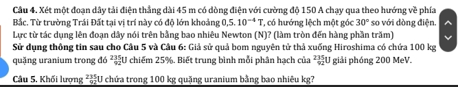 Xét một đoạn dây tải điện thẳng dài 45 m có dòng điện với cường độ 150 A chạy qua theo hướng về phía 
Bắc. Từ trường Trái Đất tại vị trí này có độ lớn khoảng 0,5. 10^(-4)T * có hướng lệch một góc 30° so với dòng điện. 
Lực từ tác dụng lên đoạn dây nói trên bằng bao nhiêu Newton (N)? (làm tròn đến hàng phần trăm) 
Sử dụng thông tin sau cho Câu 5 và Câu 6: Giả sử quả bom nguyên tử thả xuống Hiroshima có chứa 100 kg
quặng uranium trong đó beginarrayr 235 92endarray :U chiếm 25%. Biết trung bình mỗi phân hạch của _(92)^(235)U giải phóng 200 MeV. 
Câu 5. Khối lượng beginarrayr 235 92 hline endarray U chứa trong 100 kg quặng uranium bằng bao nhiêu kg?