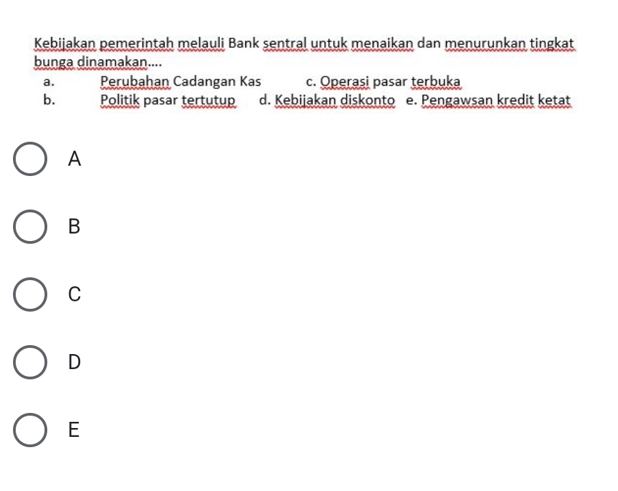 Kebijakan pemerintah melauli Bank sentral untuk menaikan dan menurunkan tingkat
bunga dinamakan....
a. Perubahan Cadangan Kas c. Operasi pasar terbuka
b. Politik pasar tertutup d. Kebijakan diskonto e. Pengawsan kredit ketat
A
B
C
D
E