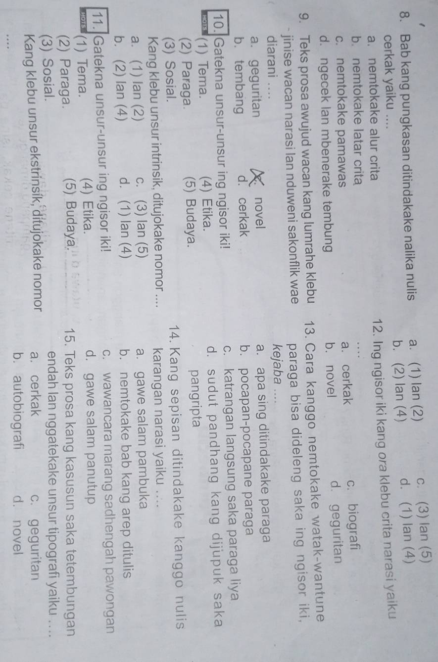 Bab kang pungkasan ditindakake nalika nulis a. (1) lan (2)
c. (3) lan (5)
cerkak yaiku .... b. (2) lan (4) d. (1) lan (4)
a. nemtokake alur crita
12. Ing ngisor iki kang ora klebu crita narasi yaiku
b. nemtokake latar crita
_
c. nemtokake pamawas a. cerkak c. biografi
d. ngecek lan mbenerake tembung b. novel d. geguritan
9. Teks prosa awujud wacan kang lumrahe klebu 13. Cara kanggo nemtokake watak-wantune
- jinise wacan narasi lan nduweni sakonflik wae paraga bisa dideleng saka ing ngisor iki,
diarani .... kejaba
a. geguritan novel a. apa sing ditindakake paraga
b. tembang d. cerkak b. pocapan-pocapane paraga
10. Gatekna unsur-unsur ing ngisor iki! c. katrangan langsung saka paraga liya
(1) Tema. (4) Etika. d. sudut pandhang kang dijupuk saka
(2) Paraga. (5) Budaya. pangripta
(3) Sosial. 14. Kang sepisan ditindakake kanggo nulis
Kang klebu unsur intrinsik, ditujokake nomor .... karangan narasi yaiku ..
a. (1) lan (2) c. (3) lan (5) a. gawe salam pambuka
b. (2) lan (4) d. (1) lan (4) b. nemtokake bab kang arep ditulis
11. Gatekna unsur-unsur ing ngisor iki! c. wawancara marang sadhengah pawongan
(1) Tema. (4) Etika.
d. gawe salam panutup
(2) Paraga. (5) Budaya. 15. Teks prosa kang kasusun saka tetembungan
(3) Sosial. endah lan nggatekake unsur tipografi yaiku ...
Kang klebu unsur ekstrinsik, ditujokake nomor a. cerkak c. geguritan
b. autobiografi d. novel
… _