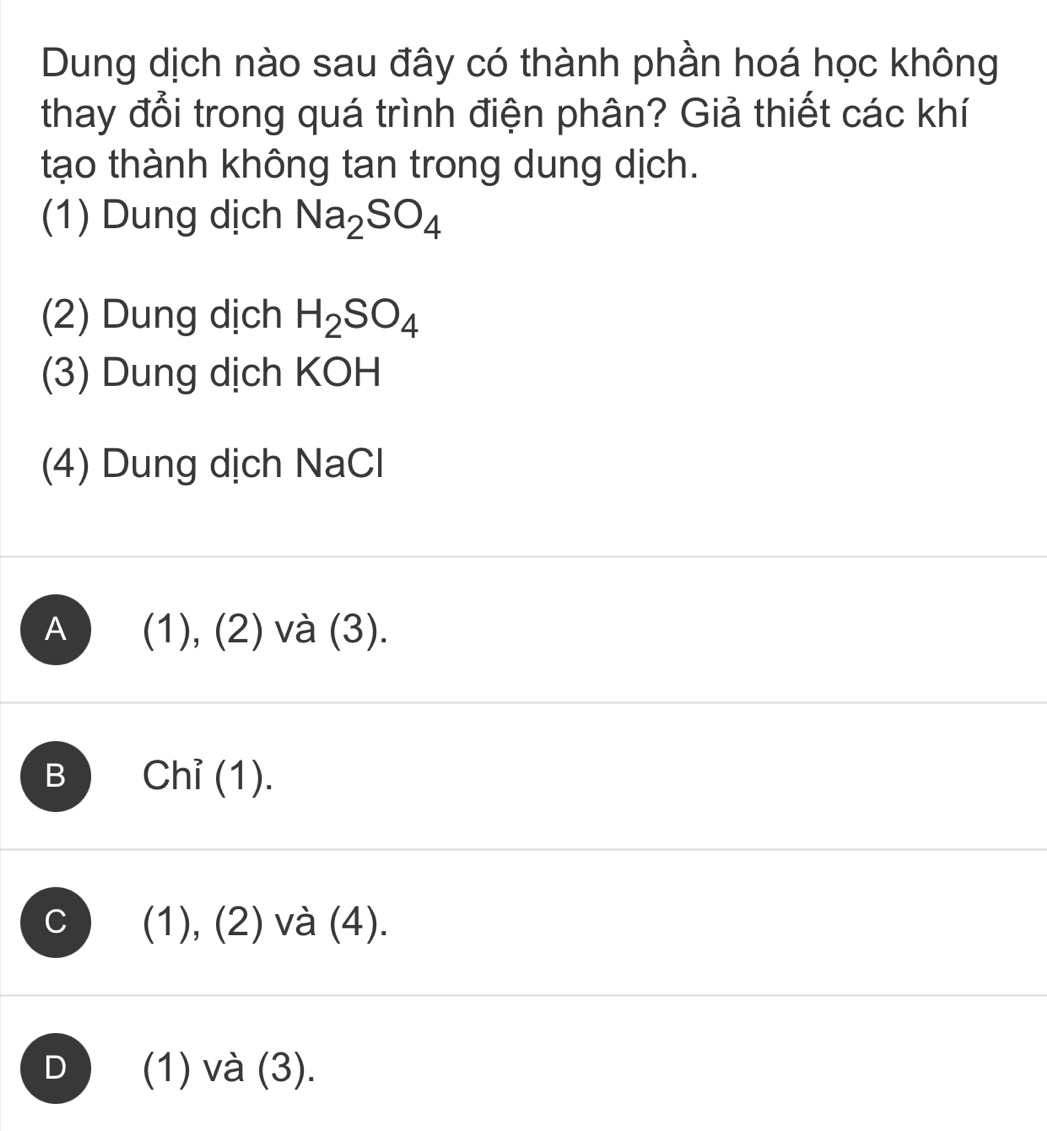 Dung dịch nào sau đây có thành phần hoá học không
thay đổi trong quá trình điện phân? Giả thiết các khí
tạo thành không tan trong dung dịch.
(1) Dung dịch Na_2SO_4
(2) Dung dịch H_2SO_4
(3) Dung dịch KOH
(4) Dung dịch NaCl
A (1), (2) và (3).
B ) Chỉ (1).
C (1), (2) và (4).
D (1) và (3).