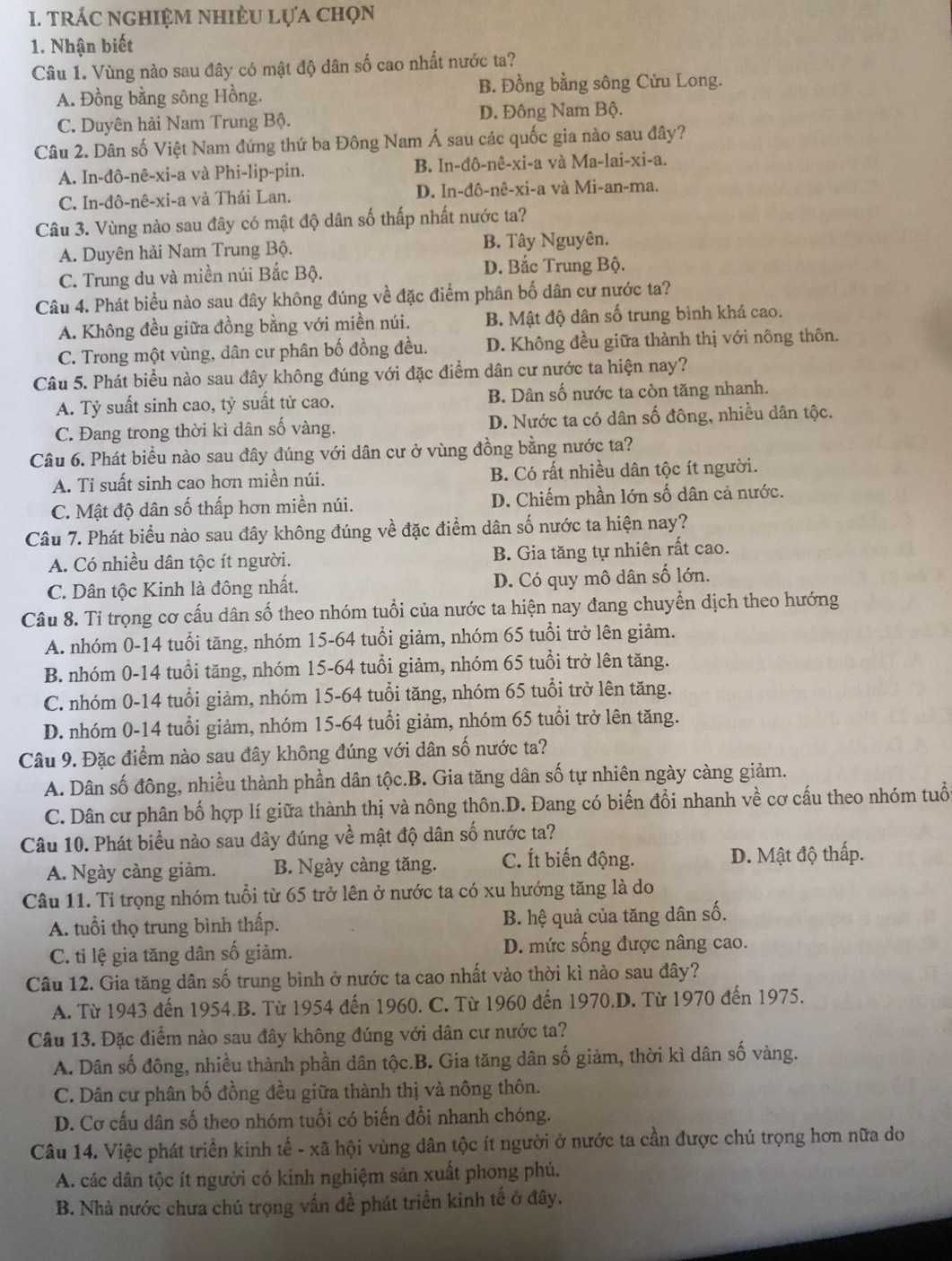 tRÁC nghiệM nhiÊU lựa chọn
1. Nhận biết
Câu 1. Vùng nào sau đây có mật độ dân số cao nhất nước ta?
A. Đồng bằng sông Hồng. B. Đồng bằng sông Cửu Long.
C. Duyên hải Nam Trung Bộ. D. Đông Nam Bộ.
Câu 2. Dân số Việt Nam đứng thứ ba Đông Nam Á sau các quốc gia nào sau đây?
A. In-đô-nê-xi-a và Phi-lip-pin. B. In-đô-nê-xi-a và Ma-lai-xi-a.
C. In-đô-nê-xi-a và Thái Lan. D. In-đô-nê-xi-a và Mi-an-ma.
Câu 3. Vùng nào sau đây có mật độ dân số thấp nhất nước ta?
A. Duyên hải Nam Trung Bộ. B. Tây Nguyên.
C. Trung du và miền núi Bắc Bộ. D. Bắc Trung Bộ.
Câu 4. Phát biểu nào sau đây không đúng về đặc điểm phân bố dân cư nước ta?
A. Không đều giữa đồng bằng với miền núi. B. Mật độ dân số trung bình khá cao.
C. Trong một vùng, dân cư phân bố đồng đều. D. Không đều giữa thành thị với nông thôn.
Câu 5. Phát biểu nào sau đây không đúng với đặc điểm dân cư nước ta hiện nay?
A. Tỷ suất sinh cao, tỷ suất tử cao. B. Dân số nước ta còn tăng nhanh.
C. Đang trong thời kì dân số vàng. D. Nước ta có dân số đông, nhiều dân tộc.
Câu 6. Phát biểu nào sau đây đúng với dân cư ở vùng đồng bằng nước ta?
A. Ti suất sinh cao hơn miền núi. B. Có rất nhiều dân tộc ít người.
C. Mật độ dân số thấp hơn miền núi. D. Chiếm phần lớn số dân cả nước.
Câu 7. Phát biểu nào sau đây không đúng về đặc điểm dân số nước ta hiện nay?
A. Có nhiều dân tộc ít người. B. Gia tăng tự nhiên rất cao.
C. Dân tộc Kinh là đông nhất. D. Có quy mô dân số lớn.
Câu 8. Tỉ trọng cơ cấu dân số theo nhóm tuổi của nước ta hiện nay đang chuyển dịch theo hướng
A. nhóm 0-14 tuổi tăng, nhóm 15-64 tuổi giảm, nhóm 65 tuổi trở lên giảm.
B. nhóm 0-14 tuổi tăng, nhóm 15-64 tuổi giảm, nhóm 65 tuổi trở lên tăng.
C. nhóm 0-14 tuổi giảm, nhóm 15-64 tuổi tăng, nhóm 65 tuổi trở lên tăng.
D. nhóm 0-14 tuổi giảm, nhóm 15-64 tuổi giảm, nhóm 65 tuổi trở lên tăng.
Câu 9. Đặc điểm nào sau đây không đúng với dân số nước ta?
A. Dân số đông, nhiều thành phần dân tộc.B. Gia tăng dân số tự nhiên ngày càng giảm.
C. Dân cư phân bố hợp lí giữa thành thị và nông thôn.D. Đang có biến đổi nhanh về cơ cấu theo nhóm tuổ
Câu 10. Phát biểu nào sau đây đúng về mật độ dân số nước ta?
A. Ngày càng giảm. B. Ngày càng tăng. C. Ít biến động. D. Mật độ thấp.
Câu 11. Tỉ trọng nhóm tuổi từ 65 trở lên ở nước ta có xu hướng tăng là do
A. tuổi thọ trung bình thấp. B. hệ quả của tăng dân số.
C. tỉ lệ gia tăng dân số giảm. D. mức sống được nâng cao.
Câu 12. Gia tăng dân số trung bình ở nước ta cao nhất vào thời kì nào sau đây?
A. Từ 1943 đến 1954.B. Từ 1954 đến 1960. C. Từ 1960 đến 1970.D. Từ 1970 đến 1975.
Câu 13. Đặc điểm nào sau đây không đúng với dân cư nước ta?
A. Dân số đông, nhiều thành phần dân tộc.B. Gia tăng dân số giảm, thời kì dân số vàng.
C. Dân cư phân bố đồng đều giữa thành thị và nông thôn.
D. Cơ cấu dân số theo nhóm tuổi có biến đổi nhanh chóng.
Câu 14. Việc phát triển kinh tế - xã hội vùng dân tộc ít người ở nước ta cần được chú trọng hơn nữa do
A. các dân tộc ít người có kinh nghiệm sản xuất phong phú.
B. Nhà nước chưa chú trọng vấn đề phát triển kinh tế ở đây.