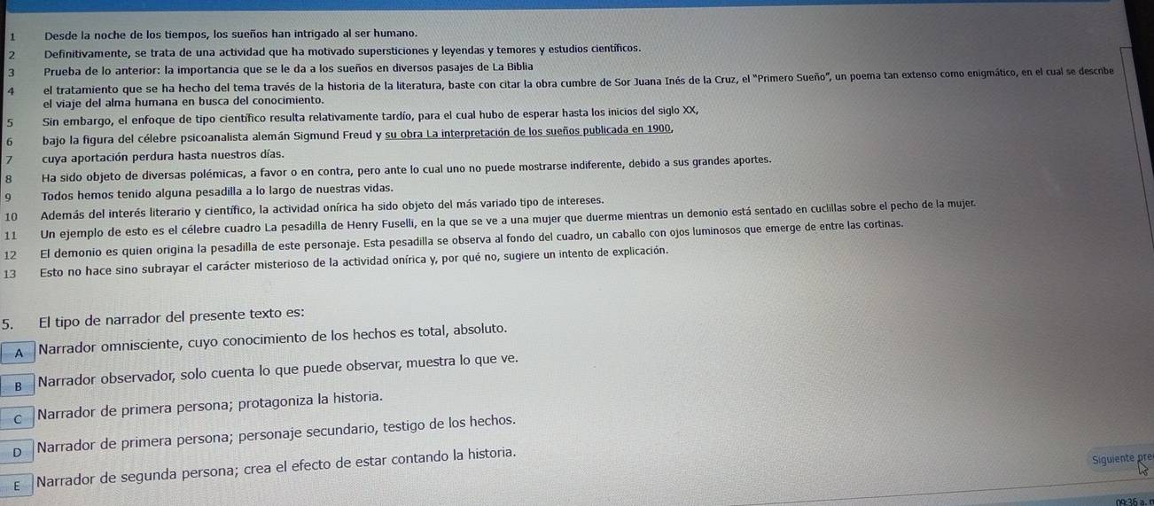 Desde la noche de los tiempos, los sueños han intrigado al ser humano.
2 Definitivamente, se trata de una actividad que ha motivado supersticiones y leyendas y temores y estudios científicos.
7 Prueba de lo anterior: la importancia que se le da a los sueños en diversos pasajes de La Biblia
4 el tratamiento que se ha hecho del tema través de la historia de la literatura, baste con citar la obra cumbre de Sor Juana Inés de la Cruz, el "Primero Sueño", un poema tan extenso como enigmático, en el cual se descne
el viaje del alma humana en busca del conocimiento.
5 Sin embargo, el enfoque de tipo científico resulta relativamente tardío, para el cual hubo de esperar hasta los inicios del siglo XX,
6 bajo la figura del célebre psicoanalista alemán Sigmund Freud y su obra La interpretación de los sueños publicada en 1900,
7 cuya aportación perdura hasta nuestros días.
8 Ha sido objeto de diversas polémicas, a favor o en contra, pero ante lo cual uno no puede mostrarse indiferente, debido a sus grandes aportes.
9 Todos hemos tenido alguna pesadilla a lo largo de nuestras vidas.
10 Además del interés literario y científico, la actividad onírica ha sido objeto del más variado tipo de intereses.
11 Un ejemplo de esto es el célebre cuadro La pesadilla de Henry Fuselli, en la que se ve a una mujer que duerme mientras un demonio está sentado en cuclillas sobre el pecho de la mujera
12 El demonio es quien origina la pesadilla de este personaje. Esta pesadilla se observa al fondo del cuadro, un caballo con ojos luminosos que emerge de entre las cortinas.
13 Esto no hace sino subrayar el carácter misterioso de la actividad onírica y, por qué no, sugiere un intento de explicación.
5. El tipo de narrador del presente texto es:
A Narrador omnisciente, cuyo conocimiento de los hechos es total, absoluto.
g  Narrador observador, solo cuenta lo que puede observar, muestra lo que ve.
c Narrador de primera persona; protagoniza la historia.
D Narrador de primera persona; personaje secundario, testigo de los hechos.
E Narrador de segunda persona; crea el efecto de estar contando la historia.
Siguiente pr