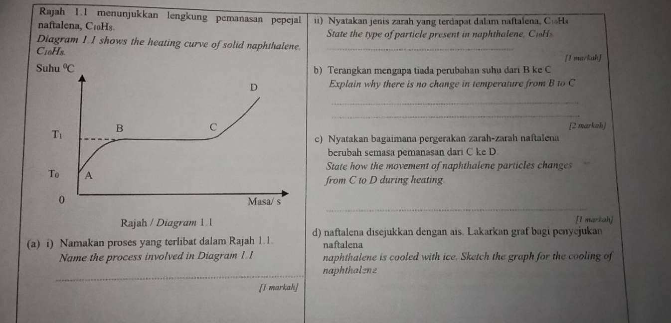 Rajah 1.1 menunjukkan lengkung pemanasan pepejal
naftalena, C₁0Hs. i) Nyatakan jenis zarah yang terdapat dalam naftalena, CiHs
State the type of particle present in naphthalene, CoH
Diagram I. I shows the heating curve of solid naphthalene_
C10Hs.
I markah
b) Terangkan mengapa tiada perubahan suhu dari B ke C
Explain why there is no change in temperature from B to C
_
_
(2 markah]
c) Nyatakan bagaimana pergerakan zarah-zarah naftalena
berubah semasa pemanasan dari C ke D
State how the movement of naphthalene particles changes
from C to D during heating
_
[I markah]
(a) i) Namakan proses yang terlibat dalam Rajah 1.1 d) naftalena disejukkan dengan ais. Lakarkan graf bagi penyejukan
naftalena
Name the process involved in Diagram 1 1 naphthalene is cooled with ice. Sketch the graph for the cooling of
_naphthalene
[I markah]