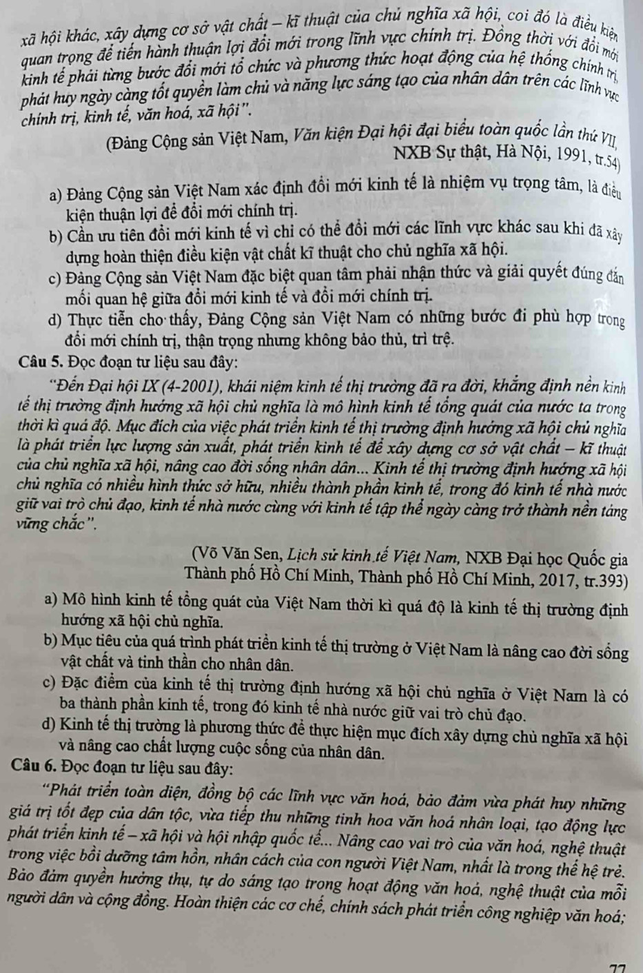 khã hội khác, xây dựng cơ sở vật chất - kĩ thuật của chủ nghĩa xã hội, coi đó là điều kiện
quan trọng để tiến hành thuận lợi đổi mới trong lĩnh vực chính trị. Đồng thời với đổi mới
kinh tế phái từng bước đổi mới tổ chức và phương thức hoạt động của hệ thống chính trị
phát huy ngày càng tốt quyền làm chủ và năng lực sáng tạo của nhân dân trên các lĩnh vực
chính trị, kinh tế, văn hoá, xã hội'.
Đảng Cộng sản Việt Nam, Văn kiện Đại hội đại biểu toàn quốc lần thứ VII,
NXB Sự thật, Hà Nội, 1991, tr.54)
a) Đảng Cộng sản Việt Nam xác định đồi mới kinh tế là nhiệm vụ trọng tâm, là điều
kiện thuận lợi để đổi mới chính trị.
b) Cần ưu tiên đồi mới kinh tế vì chỉ có thể đổi mới các lĩnh vực khác sau khi đã xây
dựng hoàn thiện điều kiện vật chất kĩ thuật cho chủ nghĩa xã hội.
c) Đảng Cộng sản Việt Nam đặc biệt quan tâm phải nhận thức và giải quyết đúng đắn
mối quan hệ giữa đổi mới kinh tế và đồi mới chính trị.
d) Thực tiễn cho thấy, Đảng Cộng sản Việt Nam có những bước đi phù hợp trong
đổi mới chính trị, thận trọng nhưng không bảo thủ, trì trệ.
Câu 5. Đọc đoạn tư liệu sau đây:
'Đến Đại hội IX (4-2001), khái niệm kinh tế thị trường đã ra đời, khẳng định nền kinh
tể thị trường định hướng xã hội chủ nghĩa là mô hình kinh tế tổng quát của nước ta trong
thời kì quá độ. Mục đích của việc phát triển kinh tế thị trường định hưởng xã hội chủ nghĩa
là phát triển lực lượng sản xuất, phát triển kinh tế để xây dựng cơ sở vật chất - kĩ thuật
của chủ nghĩa xã hội, nâng cao đời sống nhân dân... Kinh tế thị trường định hướng xã hội
chủ nghĩa có nhiều hình thức sở hữu, nhiều thành phần kinh tế, trong đó kinh tế nhà nước
giữ vai trò chủ đạo, kinh tế nhà nước cùng với kinh tế tập thể ngày càng trở thành nền táng
vững chắc',
(Võ Văn Sen, Lịch sử kinh tế Việt Nam, NXB Đại học Quốc gia
Thành phố Hồ Chí Minh, Thành phố Hồ Chí Minh, 2017, tr.393)
a) Mô hình kinh tế tồng quát của Việt Nam thời kì quá độ là kinh tế thị trường định
hướng xã hội chủ nghĩa.
b) Mục tiêu của quá trình phát triền kinh tế thị trường ở Việt Nam là nâng cao đời sống
vật chất và tinh thần cho nhân dân.
c) Đặc điểm của kinh tế thị trường định hướng xã hội chủ nghĩa ở Việt Nam là có
ba thành phần kinh tế, trong đó kinh tế nhà nước giữ vai trò chủ đạo.
d) Kinh tế thị trường là phương thức để thực hiện mục đích xây dựng chủ nghĩa xã hội
và nâng cao chất lượng cuộc sống của nhân dân.
Câu 6. Đọc đoạn tư liệu sau đây:
*Phát triển toàn diện, đồng bộ các lĩnh vực văn hoá, bảo đảm vừa phát huy những
giá trị tốt đẹp của dân tộc, vừa tiếp thu những tinh hoa văn hoá nhân loại, tạo động lực
phát triển kinh tế - xã hội và hội nhập quốc tế... Nâng cao vai trò của văn hoá, nghệ thuật
trong việc bồi dưỡng tâm hồn, nhân cách của con người Việt Nam, nhất là trong thế hệ trẻ.
Bảo đảm quyền hưởng thụ, tự do sáng tạo trong hoạt động văn hoá, nghệ thuật của mỗi
người dân và cộng đồng. Hoàn thiện các cơ chế, chính sách phát triển công nghiệp văn hoá;