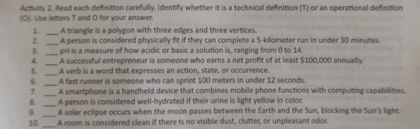 Activity 2. Read each definition carefully. Identify whether it is a technical definition (T) or an operational definition 
(O). Use letters T and O for your answer. 
1. _A triangle is a polygon with three edges and three vertices. 
2. _A person is considered physically fit if they can complete a 5-kilometer run in under 30 minutes. 
3. _pH is a measure of how acidic or basic a solution is, ranging from 0 to 14. 
4. _A successful entrepreneur is someone who earns a net profit of at least $100,000 annually. 
5. _A verb is a word that expresses an action, state, or occurrence. 
6. _A fast runner is someone who can sprint 100 meters in under 12 seconds. 
7. _A smartphone is a handheld device that combines mobile phone functions with computing capabilities. 
8. _A person is considered well-hydrated if their urine is light yellow in color. 
9. _A solar eclipse occurs when the moon passes between the Earth and the Sun, blocking the Sun's light. 
10._ A room is considered clean if there is no visible dust, clutter, or unpleasant odor.