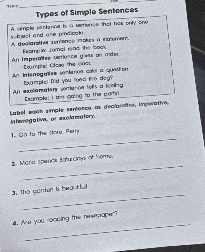 Date_ 
Name 
Types of Simple Sentences 
A simple sentence is a sentence that has only one 
subject and one predicate. 
A declarative sentence makes a statement. 
Example: Jamal read the book. 
An imperative sentence gives an order. 
Example: Close the door. 
An interrogative sentence asks a question. 
Example: Did you feed the dog? 
An exclamatory sentence tells a feeling. 
Example; I am going to the party! 
Label each simple sentence as declarative, imperative, 
interrogative, or exclamatory. 
_ 
1. Go to the store, Perry. 
_ 
2. Marla spends Saturdays at home. 
_ 
3. The garden is beautiful! 
_ 
4. Are you reading the newspaper?