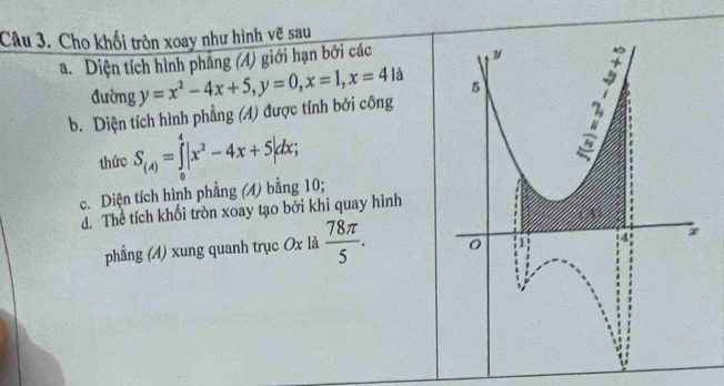 Cho khối tròn xoay như hình vẽ sau
a. Diện tích hình phẳng (A) giới hạn bởi các
đường
b. Diện tích hình phẳng (A) được tính bởi công y=x^2-4x+5, y=0, x=1, x=4la
thức S_(4)=∈tlimits _0^(4|x^2)-4x+5|dx; 
c. Diện tích hình phẳng (4) bằng 10;
đ. Thể tích khối tròn xoay tạo bởi khi quay hình
phẳng (4) xung quanh trục Ox là  78π /5 .