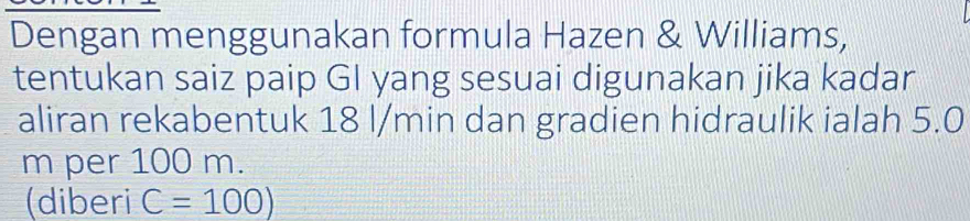 Dengan menggunakan formula Hazen & Williams, 
tentukan saiz paip GI yang sesuai digunakan jika kadar 
aliran rekabentuk 18 l/min dan gradien hidraulik ialah 5.0
m per 100 m. 
(diberi C=100)