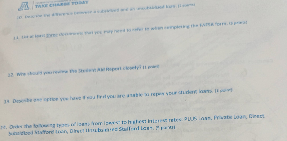 TAKE CHARGE TODAY 
10. Describe the difference between a subsidized and an unsubsidized loan. (2 points) 
11. List at least three documents that you may need to refer to when completing the FAFSA form. (3 points) 
12. Why should you review the Student Aid Report closely? (1 point) 
13. Describe one option you have if you find you are unable to repay your student loans. (1 point) 
14. Order the following types of loans from lowest to highest interest rates: PLUS Loan, Private Loan, Direct 
Subsidized Stafford Loan, Direct Unsubsidized Stafford Loan. (5 points)