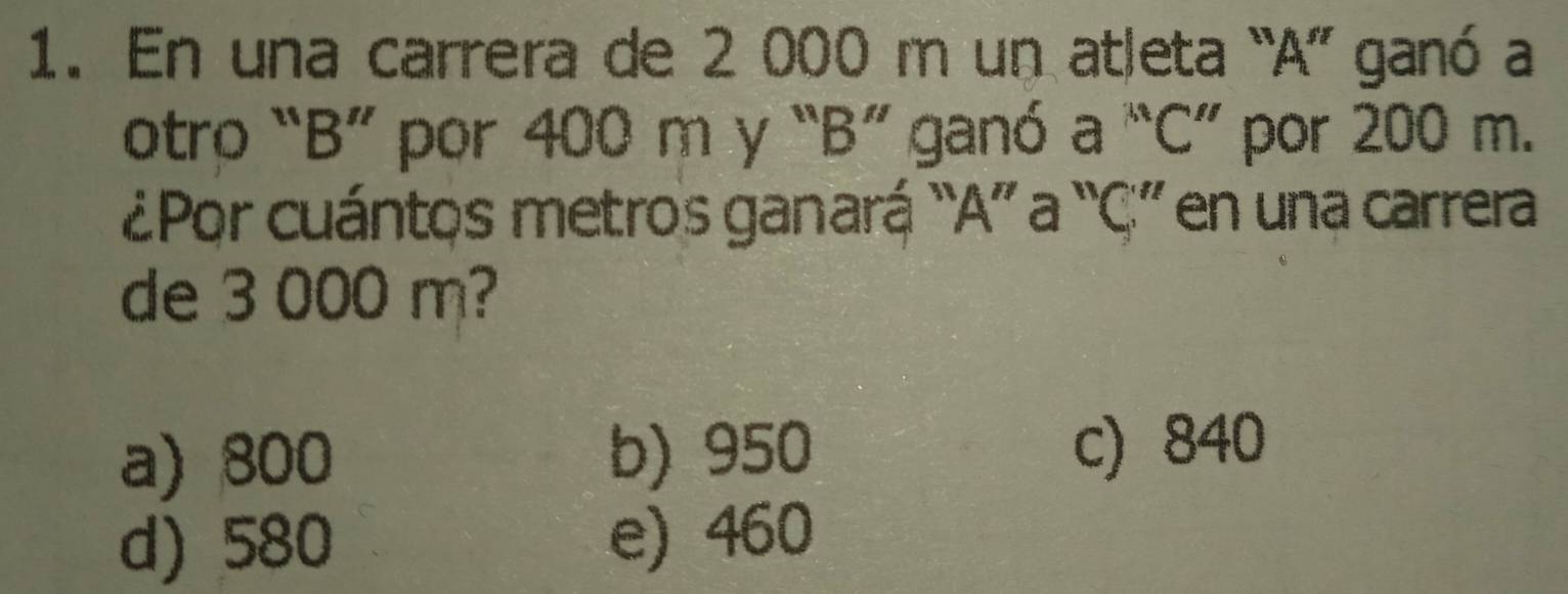 En una carrera de 2 000 m un atleta “ A ” ganó a
otro “ B ” por 400 m y “ B ” ganó a “ C ” por 200 m.
¿Por cuántos metros ganará “A” a “ C ” en una carrera
de 3 000 m?
a) 800 b) 950 c) 840
d) 580 e) 460