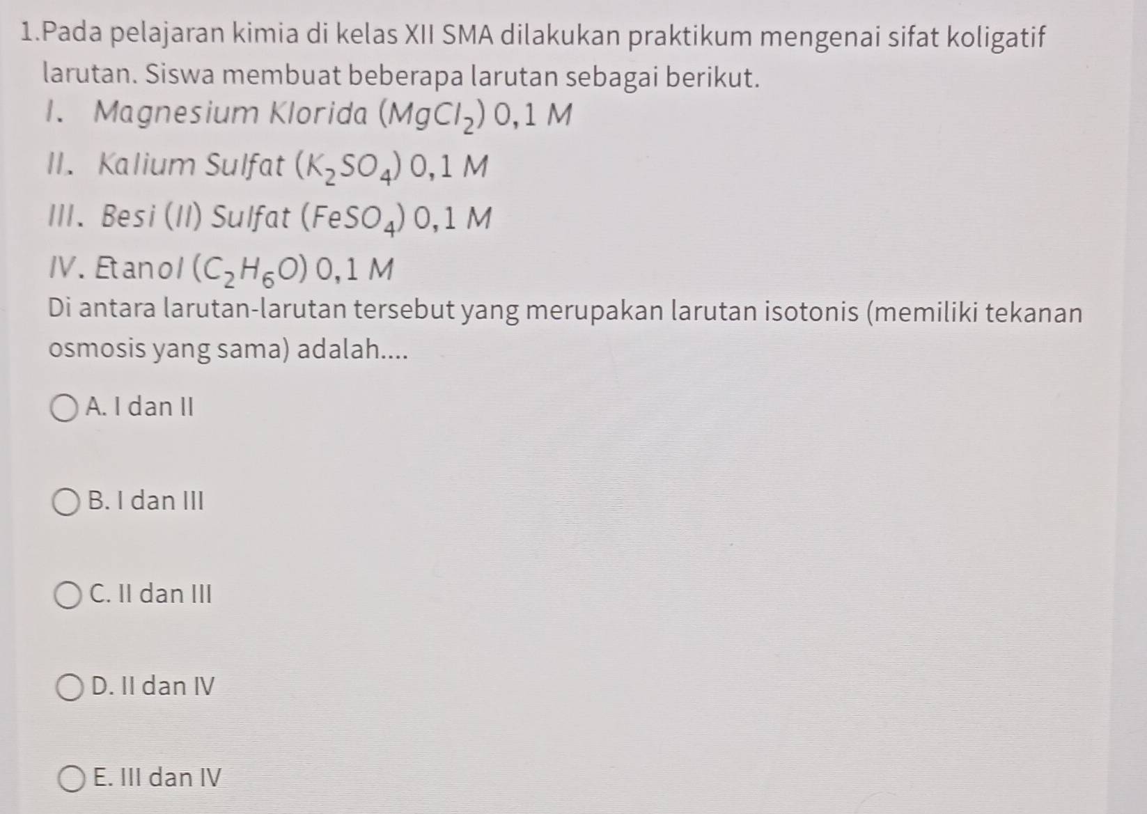 Pada pelajaran kimia di kelas XII SMA dilakukan praktikum mengenai sifat koligatif
larutan. Siswa membuat beberapa larutan sebagai berikut.
1. Magnesium Klorida (MgCl_2) 0,1 M
II. Kalium Sulfat (K_2SO_4) 0,1 M
III. Besi (II) Sulfat (FeSO_4) 0. 1 M
IV. Etanol (C_2H_6O) 0,1 M
Di antara larutan-larutan tersebut yang merupakan larutan isotonis (memiliki tekanan
osmosis yang sama) adalah....
A. I dan II
B. I dan III
C. II dan III
D. II dan IV
E. III dan IV