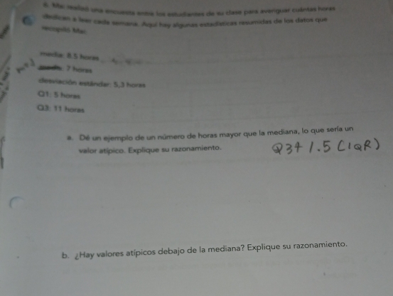 My morlaó una anqueors snare los estudiantas de su clase para averiguar cuántas horas 
Na dyilican a leen cayla semana. Aquí hav algunas estadísticas resumidas de los datos que 
Hcopó Mai 
meclia: 8.5 hores
meda: 7 hörzs 
desviación estándar: 5,3 horas
Q1: 5 horas 
Q3: 11 horas 
a. Dé un ejemplo de un número de horas mayor que la mediana, lo que sería un 
valor atípico. Explique su razonamiento. 
b. ¿Hay valores atípicos debajo de la mediana? Explique su razonamiento.