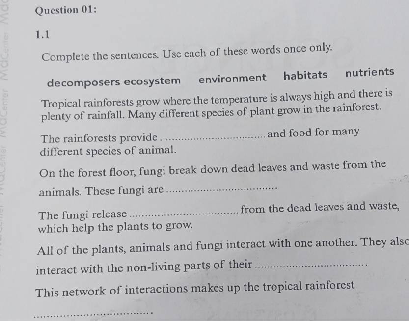 1.1 
Complete the sentences. Use each of these words once only. 
decomposers ecosystem environment habitats nutrients 
Tropical rainforests grow where the temperature is always high and there is 
plenty of rainfall. Many different species of plant grow in the rainforest. 
The rainforests provide _and food for many 
different species of animal. 
On the forest floor, fungi break down dead leaves and waste from the 
animals. These fungi are 
_ 
The fungi release _from the dead leaves and waste, 
which help the plants to grow. 
All of the plants, animals and fungi interact with one another. They alsc 
interact with the non-living parts of their_ 
This network of interactions makes up the tropical rainforest 
_