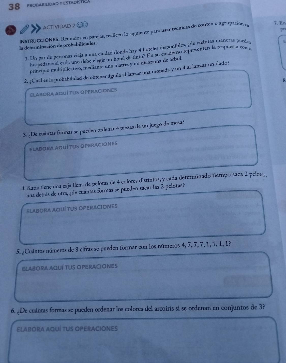 PROBABILIDADY ESTADISTICA 
ACTIVIDAD 2 7. En 
a 
pr 
INSTRUCCIONES: Reunidos en parejas, realicen lo siguiente para usar técnicas de conteo o agrupación en 
la determinación de probabilidades: 
1. Un par de personas viaja a una ciudad donde hay 4 hoteles disponibles, ¿de cuántas maneras pueden 
E 
hospedarse si cada uno debe elegir un hotel distinto? En su cuaderno representen la respuesta con el 
principio multiplicativo, mediante una matriz y un diagrama de árbol. 
2. ¿Cuál es la probabilidad de obtener águila al lanzar una moneda y un 4 al lanzar un dado? 
8 
ELABORA AQUÍ TUS OPERACIONES 
3. ¿De cuántas formas se pueden ordenar 4 piezas de un juego de mesa? 
ELABORA AQUÍ TUS OPERACIONES 
4. Katia tiene una caja llena de pelotas de 4 colores distintos, y cada determinado tiempo saca 2 pelotas, 
una detrás de otra, ¿de cuántas formas se pueden sacar las 2 pelotas? 
ELABORA AQUÍ TUS OPERACIONES 
5. ¿Cuántos números de 8 cifras se pueden formar con los números 4, 7, 7, 7, 1, 1, 1, 1? 
ELABORA AQUÍ TUS OPERACIONES 
6. ¿De cuántas formas se pueden ordenar los colores del arcoíris si se ordenan en conjuntos de 3? 
Elabora aquí tus operaciones