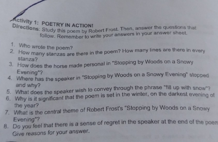 Activity 1: POETRY IN ACTION! 
Directions: Study this poem by Robert Frost. Then, answer the questions that 
follow. Remember to write your answers in your answer sheet 
1. Who wrote the poem? 
2. How many stanzas are there in the poem? How many lines are there in every 
stanza? 
3. How does the horse made personal in "Stopping by Woods on a Snowy 
Evening"? 
4. Where has the speaker in 'Stopping by Woods on a Snowy Evening" stopped 
and why? 
5. What does the speaker wish to convey through the phrase "fill up with snow"? 
6. Why is it significant that the poem is set in the winter, on the darkest evening of 
the year? 
7. What is the central theme of Robert Frost's "Stopping by Woods on a Snowy 
Evening"? 
8. Do you feel that there is a sense of regret in the speaker at the end of the poem 
Give reasons for your answer.