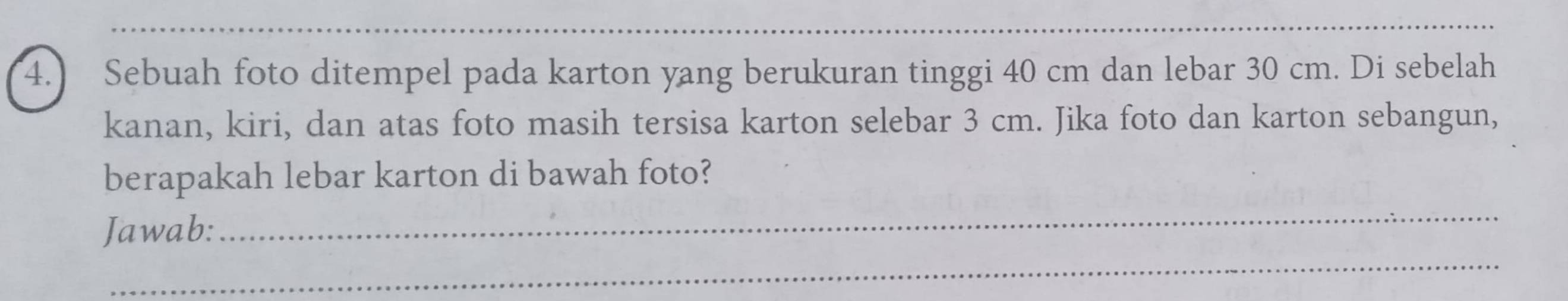 4.) Sebuah foto ditempel pada karton yang berukuran tinggi 40 cm dan lebar 30 cm. Di sebelah 
kanan, kiri, dan atas foto masih tersisa karton selebar 3 cm. Jika foto dan karton sebangun, 
berapakah lebar karton di bawah foto? 
_ 
Jawab: 
_