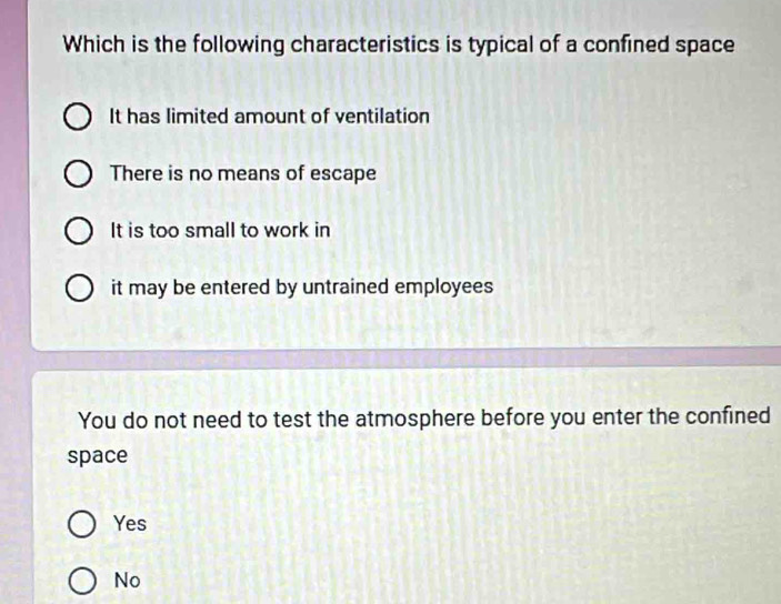 Which is the following characteristics is typical of a confined space
It has limited amount of ventilation
There is no means of escape
It is too small to work in
it may be entered by untrained employees
You do not need to test the atmosphere before you enter the confined
space
Yes
No