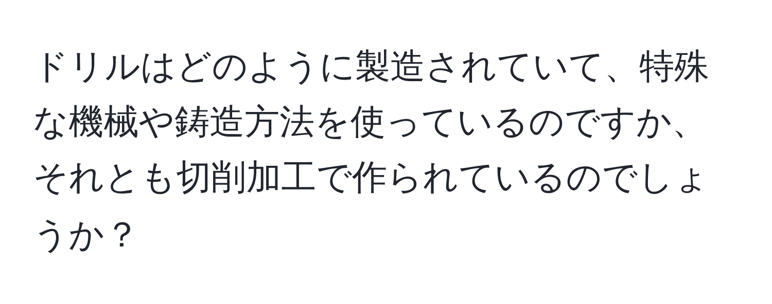 ドリルはどのように製造されていて、特殊な機械や鋳造方法を使っているのですか、それとも切削加工で作られているのでしょうか？