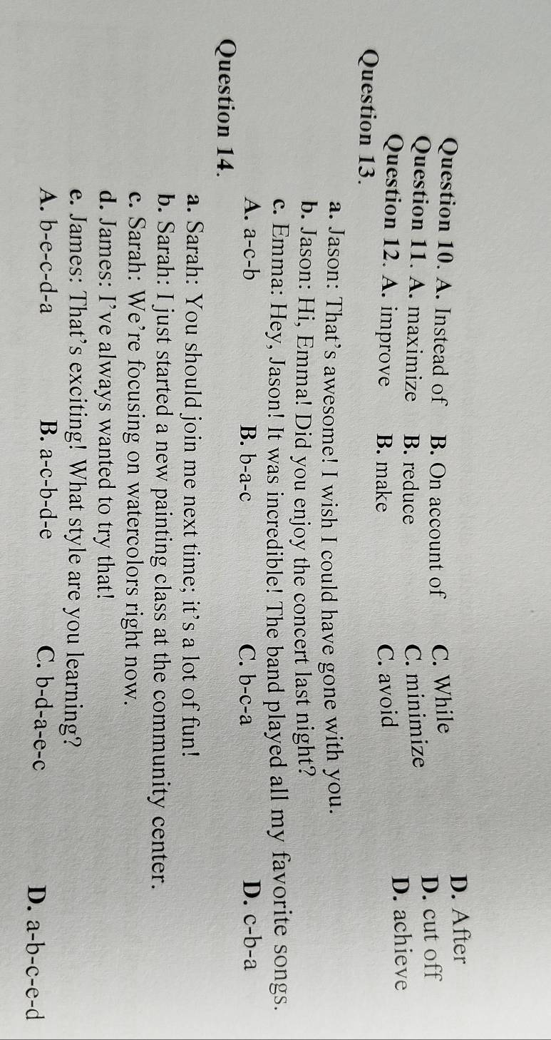 D. After
Question 10. A. Instead of B. On account of C. While
Question 11. A. maximize B. reduce C. minimize D. cut off
Question 12. A. improve B. make C. avoid D. achieve
Question 13.
a. Jason: That’s awesome! I wish I could have gone with you.
b. Jason: Hi, Emma! Did you enjoy the concert last night?
c. Emma: Hey, Jason! It was incredible! The band played all my favorite songs.
A. a-c-b B. b-a-c C. b-c-a D. c-b-a
Question 14.
a. Sarah: You should join me next time; it’s a lot of fun!
b. Sarah: I just started a new painting class at the community center.
c. Sarah: We’re focusing on watercolors right now.
d. James: I’ve always wanted to try that!
e. James: That’s exciting! What style are you learning?
A. b-e-c-d-a B. a-c-b-d-e C. b-d-a-e-c
D. a-b-c-e-d