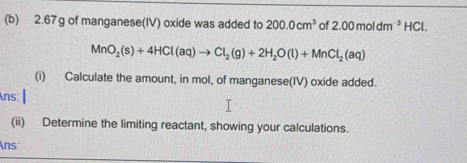 2.67g of manganese(IV) oxide was added to 200.0cm^3 of 2.00moldm^(-3)HCl.
MnO_2(s)+4HCl(aq)to Cl_2(g)+2H_2O(l)+MnCl_2(aq)
(i) Calculate the amount, in mol, of manganese(IV) oxide added. 
Ans: 
(ii) Determine the limiting reactant, showing your calculations. 
Ans: