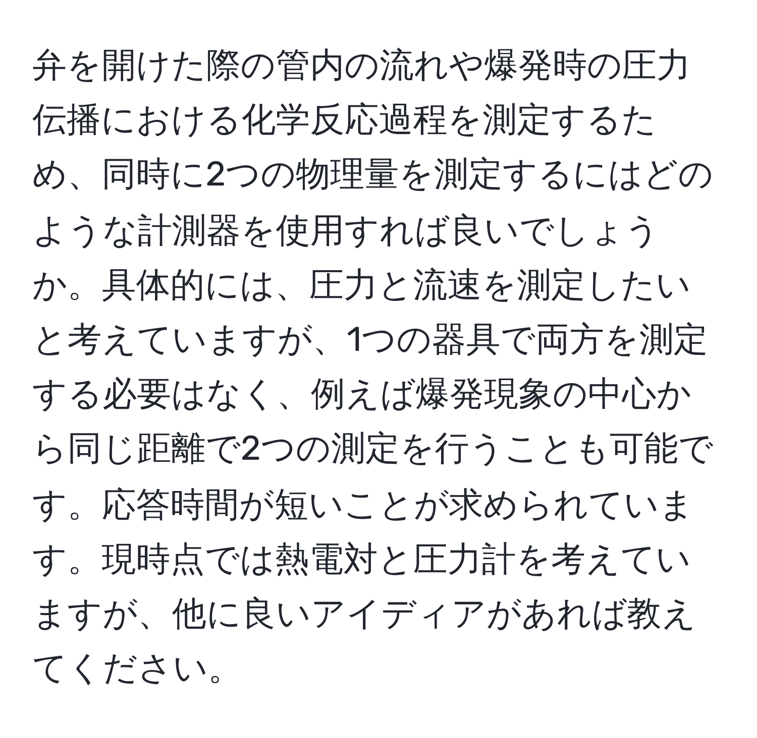 弁を開けた際の管内の流れや爆発時の圧力伝播における化学反応過程を測定するため、同時に2つの物理量を測定するにはどのような計測器を使用すれば良いでしょうか。具体的には、圧力と流速を測定したいと考えていますが、1つの器具で両方を測定する必要はなく、例えば爆発現象の中心から同じ距離で2つの測定を行うことも可能です。応答時間が短いことが求められています。現時点では熱電対と圧力計を考えていますが、他に良いアイディアがあれば教えてください。