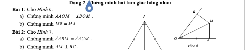 Dạng 2. Ahứng minh hai tam giác băng nhau. 
Bài 1: Cho Hình 6.
B
a) Chứng minh vector AOM=vector ABOM.
M
b) Chứng minh MB=MA. 
Bài 2: Cho Hình 7. 
a) Chứng minh vector AABM=vector AACM. 0 A
b) Chứng minh AM⊥ BC. Hình 6