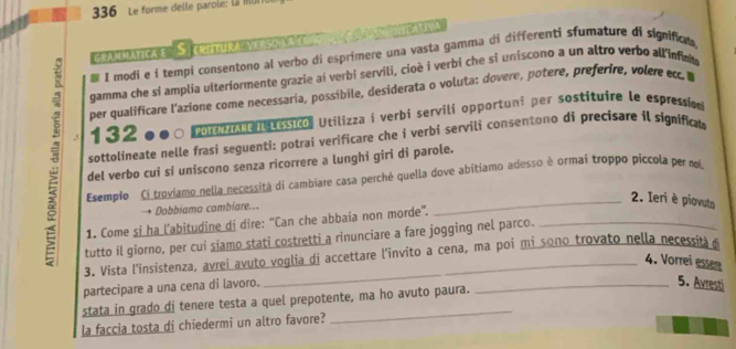 336 Le forme delle parole: Là M 
grammatica e S. critural verso la cont c a 3 nicativa 
# I modi e í tempi consentono al verbo di esprimere una vasta gamma di differenti sfumature di significn. 
gamma che si amplia ulteriormente grazie ai verbi servili, cioè i verbi che si uniscono a un altro verbo all infnt 
per qualificare l'azione come necessaria, possibile, desiderata o voluta: dovere, potere, preferire, volere cc. I
1320● ○ Porz e tessico, Utilizza i verbi servili opportuni per sostituire le espression 
3 del verbo cui si uniscono senza ricorrere a lunghi giri di parole._ 
sottolineate nelle frasi seguenti: potrai verificare che i verbi servili consentono di precisare il significat 
Esemplo Ci troviamo nella necessitá di cambiare casa perché quella dove abitiamo adesso è ormai troppo piccola per m 
→ Dobbiamo cambiare... 
2. Ieri è piovuta 
1. Come si ha l’abitudine di dire: “Can che abbaia non morde”. 
tutto il giorno, per cui siamo stati costretti a rinunciare a fare jogging nel parco. 
3. Vista l'insistenza, avrei avuto voglia di accettare l'invito a cena, ma poi mi sono trovato nella necessita d 
4. Vorrei essere 
partecipare a una cena di lavoro. 
_5. Avresti 
stata in grado di tenere testa a quel prepotente, ma ho avuto paura. 
la faccia tosta di chiedermi un altro favore?