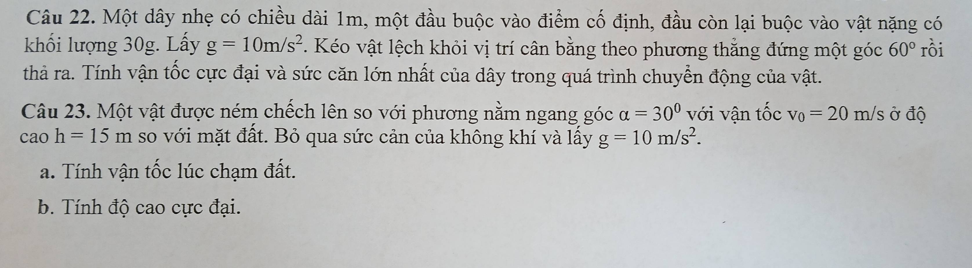 Một dây nhẹ có chiều dài 1m, một đầu buộc vào điểm cố định, đầu còn lại buộc vào vật nặng có
khối lượng 30g. Lấy g=10m/s^2. Kéo vật lệch khỏi vị trí cân bằng theo phương thẳng đứng một góc 60° rồi
thà ra. Tính vận tốc cực đại và sức căn lớn nhất của dây trong quá trình chuyển động của vật.
Câu 23. Một vật được ném chếch lên so với phương nằm ngang góc alpha =30° với vận that Oc v_0=20 m/s ở độ
cao h=15m so với mặt đất. Bỏ qua sức cản của không khí và lấy g=10m/s^2.
a. Tính vận tốc lúc chạm đất.
b. Tính độ cao cực đại.