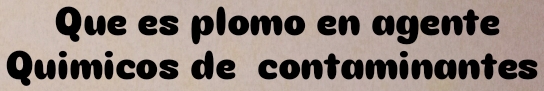 Que es plomo en agente 
Quimicos de contaminantes