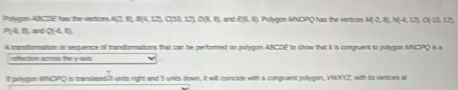 Polygan ABCDE has the vatices A(2,4), B(4,12) o(an,a2),(18,8) and E(6,6) Polygon MNOPQ has the vertices M(-2,8), N(-4,12) a EF
P(4,5) nd Q(4.5)
A tansforation or sequence of transformations that can be performed on polygon ABCDE to show that it is congruent to polygon MNOPQ is a 
efection arss the yads 
l polgon WOPD is transiated 3 units right and 5 unts down, it will comode with a congruent polygon, MWXYZ, with its vertices at
